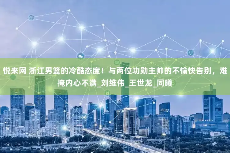 悦来网 浙江男篮的冷酷态度！与两位功勋主帅的不愉快告别，难掩内心不满_刘维伟_王世龙_同曦