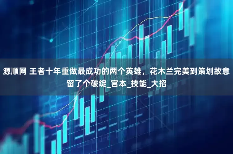 源顺网 王者十年重做最成功的两个英雄，花木兰完美到策划故意留了个破绽_宫本_技能_大招