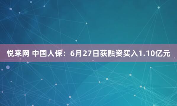 悦来网 中国人保：6月27日获融资买入1.10亿元