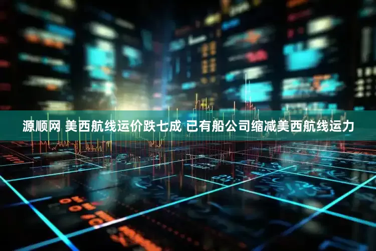 源顺网 美西航线运价跌七成 已有船公司缩减美西航线运力