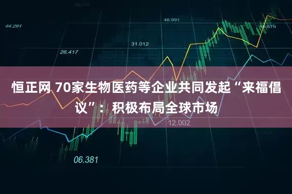 恒正网 70家生物医药等企业共同发起“来福倡议”：积极布局全球市场
