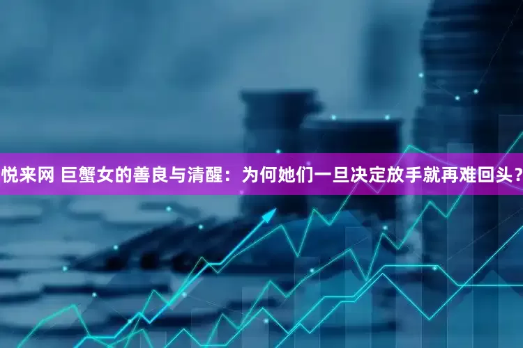 悦来网 巨蟹女的善良与清醒：为何她们一旦决定放手就再难回头？
