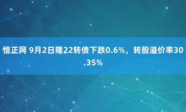 恒正网 9月2日隆22转债下跌0.6%，转股溢价率30.35%