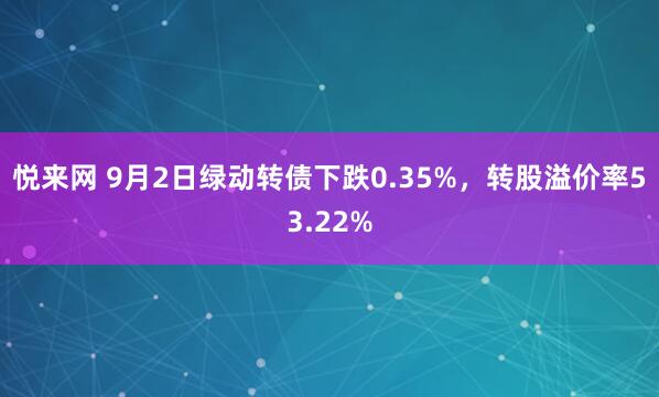 悦来网 9月2日绿动转债下跌0.35%，转股溢价率53.22%