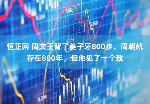 恒正网 周文王背了姜子牙800步，周朝就存在800年，但他犯了一个致