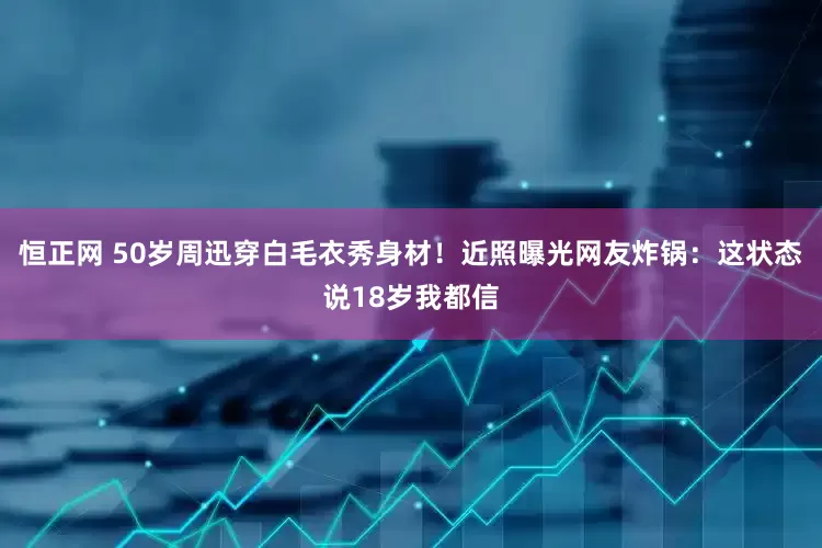 恒正网 50岁周迅穿白毛衣秀身材！近照曝光网友炸锅：这状态说18岁我都信