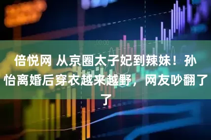 倍悦网 从京圈太子妃到辣妹！孙怡离婚后穿衣越来越野，网友吵翻了